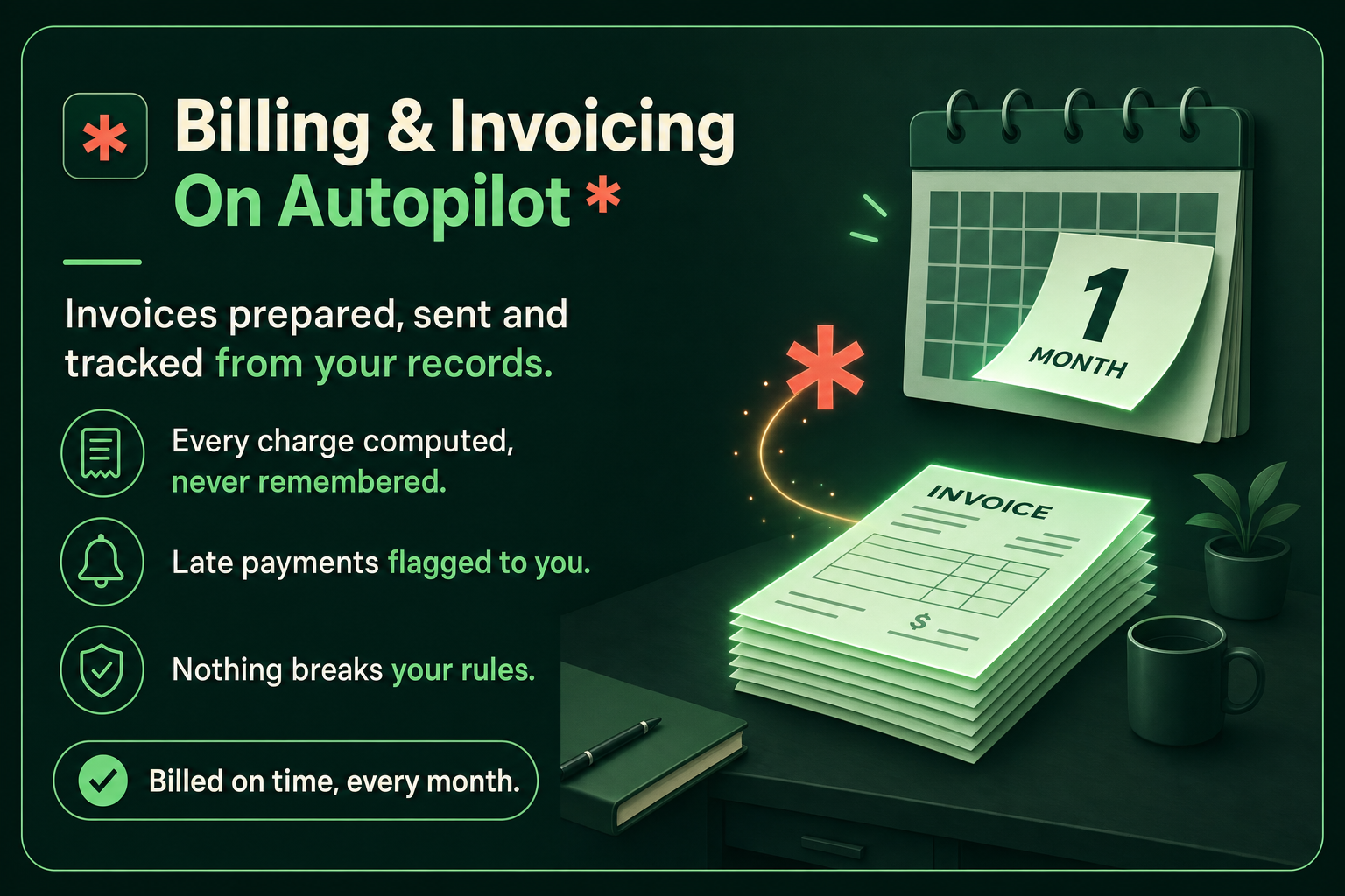 Billing and Invoicing on autopilot: invoices prepared, sent and tracked from your records. Every charge computed, never remembered, late payments flagged to you, nothing breaks your rules. Billed on time, every month.